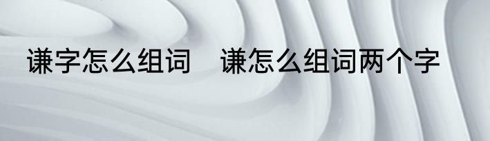 谦字怎么组词　谦怎么组词两个字