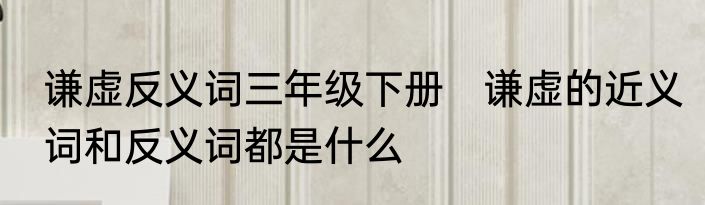 谦虚反义词三年级下册　谦虚的近义词和反义词都是什么