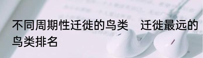 不同周期性迁徙的鸟类　迁徙最远的鸟类排名