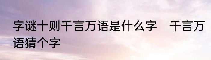 字谜十则千言万语是什么字　千言万语猜个字