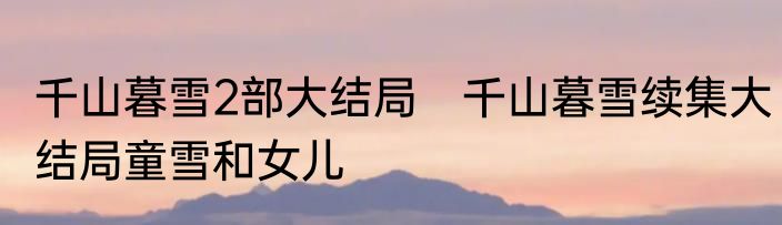 千山暮雪2部大结局　千山暮雪续集大结局童雪和女儿