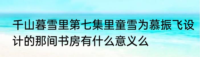 千山暮雪里第七集里童雪为慕振飞设计的那间书房有什么意义么