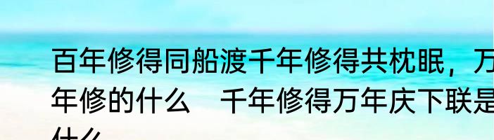 百年修得同船渡千年修得共枕眠，万年修的什么　千年修得万年庆下联是什么