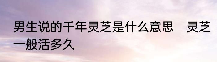 男生说的千年灵芝是什么意思　灵芝一般活多久