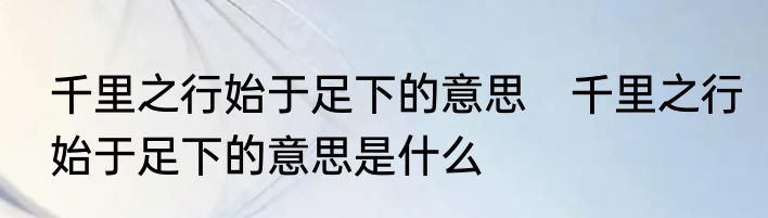千里之行始于足下的意思　千里之行始于足下的意思是什么