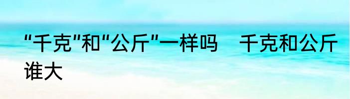 “千克”和“公斤”一样吗　千克和公斤谁大