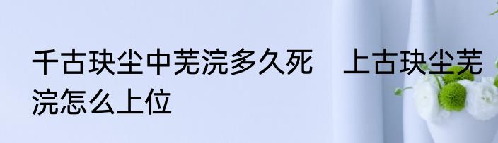 千古玦尘中芜浣多久死　上古玦尘芜浣怎么上位