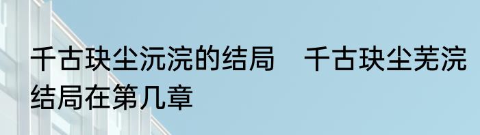 千古玦尘沅浣的结局　千古玦尘芜浣结局在第几章