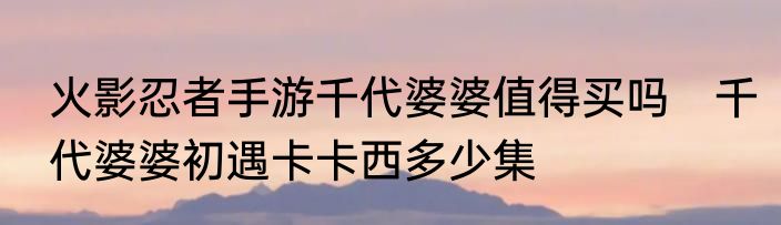 火影忍者手游千代婆婆值得买吗　千代婆婆初遇卡卡西多少集