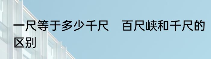 一尺等于多少千尺　百尺峡和千尺的区别