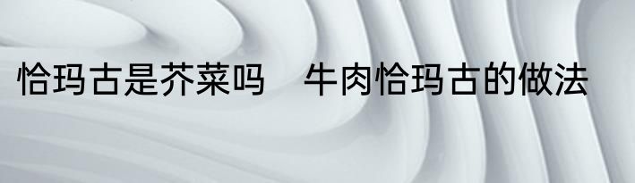 恰玛古是芥菜吗　牛肉恰玛古的做法