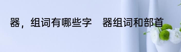 器，组词有哪些字　器组词和部首