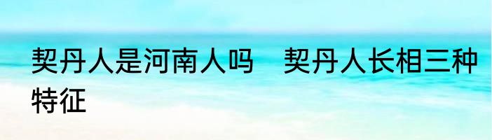 契丹人是河南人吗　契丹人长相三种特征