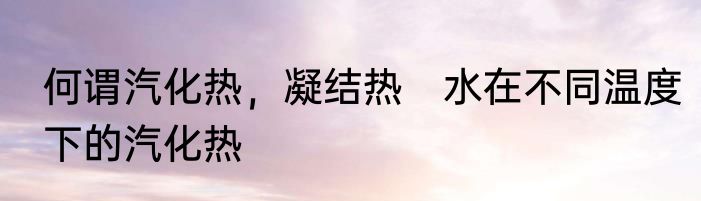何谓汽化热，凝结热　水在不同温度下的汽化热
