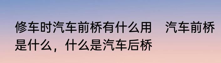修车时汽车前桥有什么用　汽车前桥是什么，什么是汽车后桥
