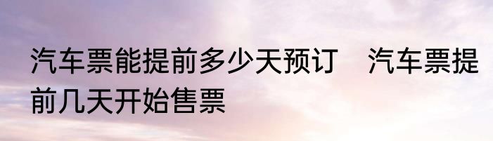 汽车票能提前多少天预订　汽车票提前几天开始售票