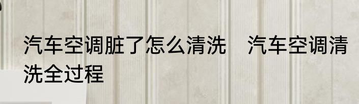 汽车空调脏了怎么清洗　汽车空调清洗全过程