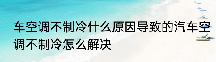 车空调不制冷什么原因导致的汽车空调不制冷怎么解决