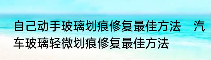 自己动手玻璃划痕修复最佳方法　汽车玻璃轻微划痕修复最佳方法