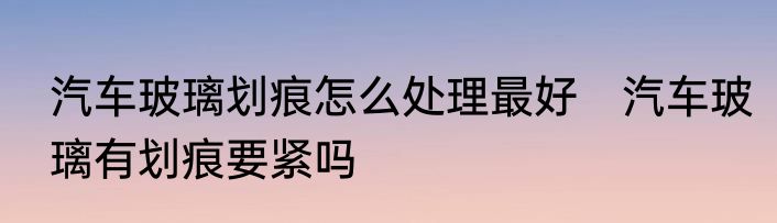 汽车玻璃划痕怎么处理最好　汽车玻璃有划痕要紧吗