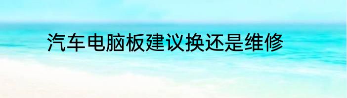 汽车电脑板建议换还是维修