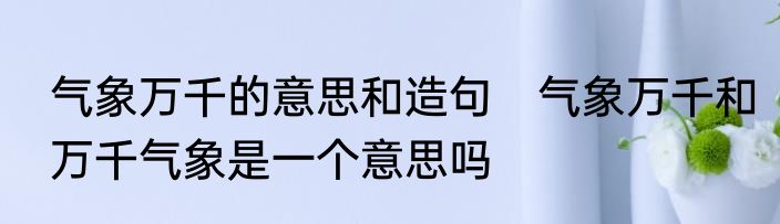 气象万千的意思和造句　气象万千和万千气象是一个意思吗