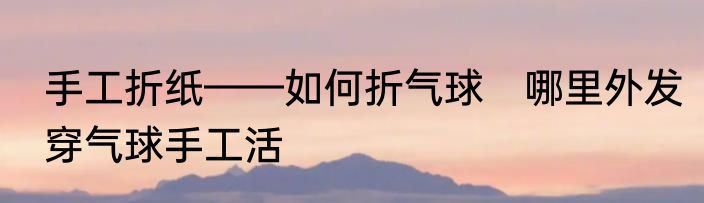 手工折纸——如何折气球　哪里外发穿气球手工活