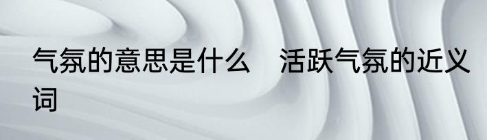 气氛的意思是什么　活跃气氛的近义词