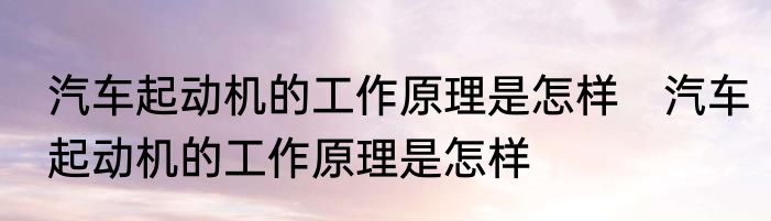 汽车起动机的工作原理是怎样　汽车起动机的工作原理是怎样