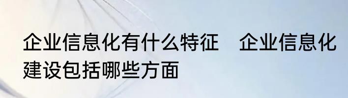 企业信息化有什么特征　企业信息化建设包括哪些方面