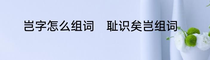 岂字怎么组词　耻识矣岂组词