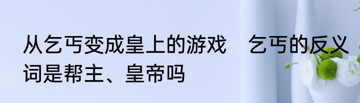 从乞丐变成皇上的游戏　乞丐的反义词是帮主、皇帝吗