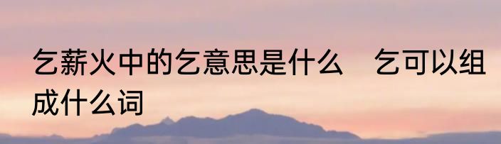 乞薪火中的乞意思是什么　乞可以组成什么词