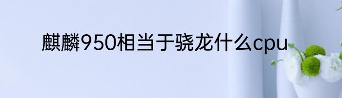 麒麟950相当于骁龙什么cpu