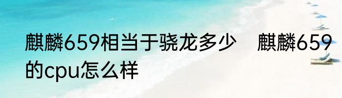 麒麟659相当于骁龙多少　麒麟659的cpu怎么样