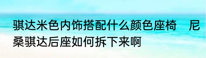骐达米色内饰搭配什么颜色座椅　尼桑骐达后座如何拆下来啊