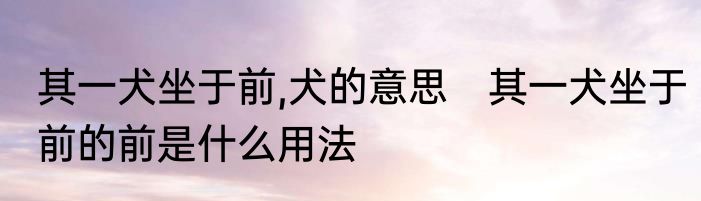 其一犬坐于前,犬的意思　其一犬坐于前的前是什么用法