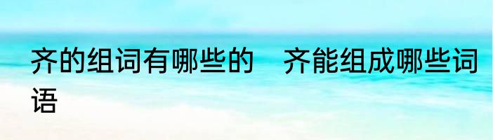 齐的组词有哪些的　齐能组成哪些词语