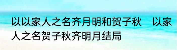 以以家人之名齐月明和贺子秋　以家人之名贺子秋齐明月结局