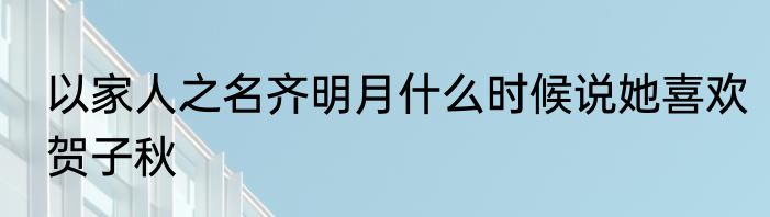 以家人之名齐明月什么时候说她喜欢贺子秋
