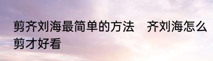 剪齐刘海最简单的方法　齐刘海怎么剪才好看