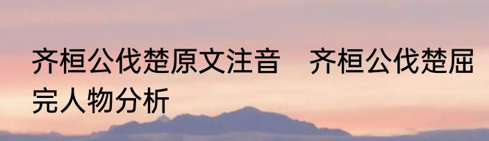 齐桓公伐楚原文注音　齐桓公伐楚屈完人物分析