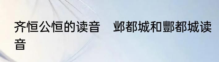 齐恒公恒的读音　邺都城和酆都城读音