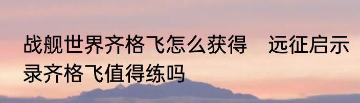 战舰世界齐格飞怎么获得　远征启示录齐格飞值得练吗