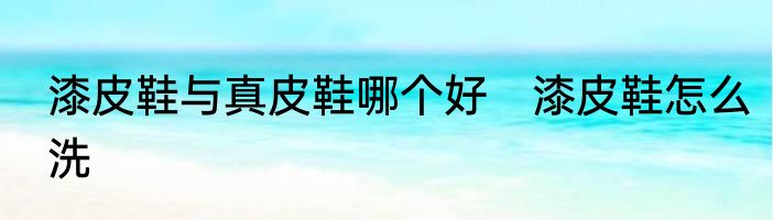 漆皮鞋与真皮鞋哪个好　漆皮鞋怎么洗