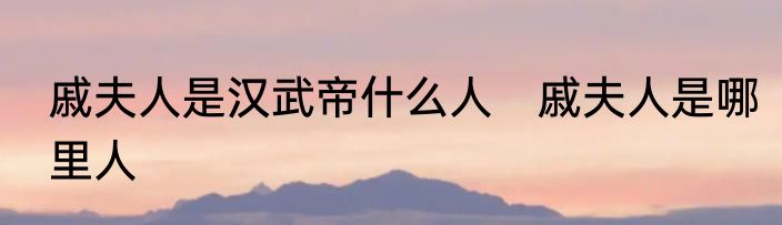 戚夫人是汉武帝什么人　戚夫人是哪里人