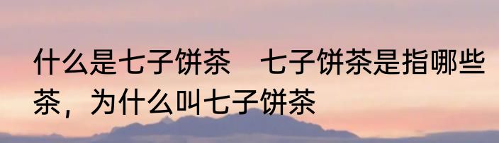 什么是七子饼茶　七子饼茶是指哪些茶，为什么叫七子饼茶