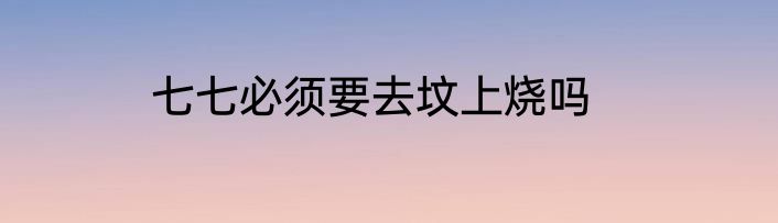 七七必须要去坟上烧吗