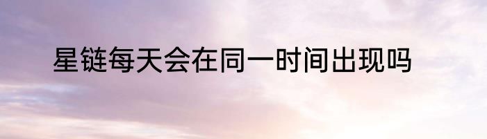 星链每天会在同一时间出现吗