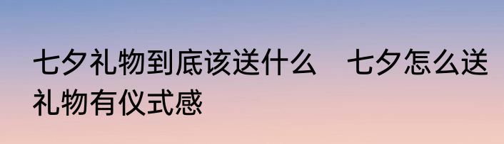 七夕礼物到底该送什么　七夕怎么送礼物有仪式感
